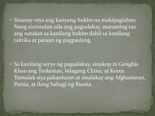  Sinanay niya ang kanyang hukbo na makipaglaban.
Nang sinimulan nila ang pagsalakay, maraming tao
ang natakot sa kanilang hukbo dahil sa kanilang
taktika at paraan ng pagpaslang.
 Sa kanilang serye ng pagsalakay, sinakop ni Genghis
Khan ang Turkestan, hilagang China, at Korea.
Tumulak siya pakanluran at sinalakay ang Afghanistan,
Persia, at ilang bahagi ng Russia.
 