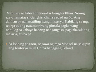 Mahusay na lider at heneral si Genghis Khan. Noong
1227, namatay si Genghis Khan sa edad na 60. Ang
dahilan ay nananatiling isang misteryo. Kabilang sa mga
teorya ay ang natamo niyang pinsala pagkaraang
nahulog sa kabayo habang nangangaso, pagkakasakit ng
malaria, at iba pa.
 Sa loob ng 50 taon, nagawa ng mga Mongol na sakupin
ang teritoryo mula China hanggang Poland.
 