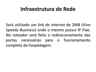 Infraestrutura de Rede
Será utilizado um link de internet de 2MB (Vivo
Speedy Business) onde o mesmo possui IP Fixo.
No roteador será feito o redirecionamento das
portas necessárias para o funcionamento
completo da hospedagem.
 