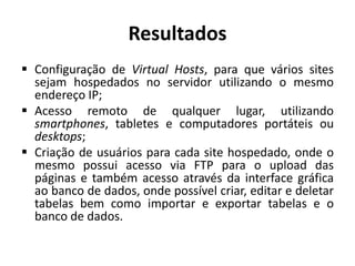 Resultados
 Configuração de Virtual Hosts, para que vários sites
sejam hospedados no servidor utilizando o mesmo
endereço IP;
 Acesso remoto de qualquer lugar, utilizando
smartphones, tabletes e computadores portáteis ou
desktops;
 Criação de usuários para cada site hospedado, onde o
mesmo possui acesso via FTP para o upload das
páginas e também acesso através da interface gráfica
ao banco de dados, onde possível criar, editar e deletar
tabelas bem como importar e exportar tabelas e o
banco de dados.
 