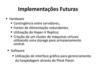 Implementações Futuras
 Hardware
 Contingência entre servidores;
 Fontes de Alimentação redundantes.
 Utilização do Hyper-V Replica;
 Criação de um cluster de máquinas virtuais
utilizando uma storage para armazenamento
central.
 Software
 Utilização de interface gráfica para gerenciamento
da hospedagem através do Plesk Panel.
 