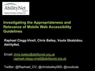 Raphael Clegg-Vinell, Chris Bailey, Voula Gkatzidou.
AbilityNet.
Email: chris.bailey@abilitynet.org.uk
raphael.clegg-vinell@abilitynet.org.uk
Twitter: @Raphael_CV; @chrisbailey000; @vouloula
Investigating the Appropriateness and
Relevance of Mobile Web Accessibility
Guidelines
 