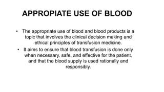 APPROPIATE USE OF BLOOD
• The appropriate use of blood and blood products is a
topic that involves the clinical decision making and
ethical principles of transfusion medicine.
• It aims to ensure that blood transfusion is done only
when necessary, safe, and effective for the patient,
and that the blood supply is used rationally and
responsibly.
 