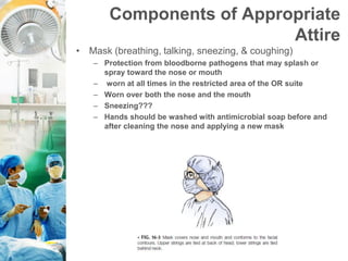Components of Appropriate
Attire
• Mask (breathing, talking, sneezing, & coughing)
– Protection from bloodborne pathogens that may splash or
spray toward the nose or mouth
– worn at all times in the restricted area of the OR suite
– Worn over both the nose and the mouth
– Sneezing???
– Hands should be washed with antimicrobial soap before and
after cleaning the nose and applying a new mask
 