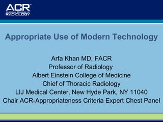 Arfa Khan MD, FACR Professor of Radiology  Albert Einstein College of Medicine Chief of Thoracic Radiology LIJ Medical Center, New Hyde Park, NY 11040 Chair ACR-Appropriateness Criteria Expert Chest Panel Appropriate Use of Modern Technology 