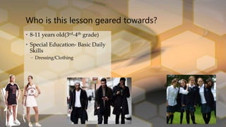 • 8-11 years old(3rd-4th grade)
• Special Education- Basic Daily
Skills
– Dressing/Clothing
Who is this lesson geared towards?
 