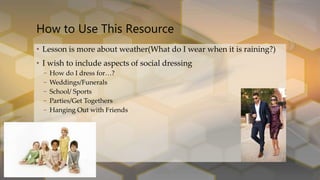 • Lesson is more about weather(What do I wear when it is raining?)
• I wish to include aspects of social dressing
– How do I dress for…?
– Weddings/Funerals
– School/ Sports
– Parties/Get Togethers
– Hanging Out with Friends
How to Use This Resource
 
