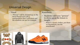Kinesthetic
• Students will have “person”
to dress up as the lesson is
taught
– Point to chosen clothes, put them
on themselves, use the
smartboard
Universal Design
• Visual
– “Person” will be dressed up on the
Smart Board and with a
manipulative that I will dress and
the students can see for example
 