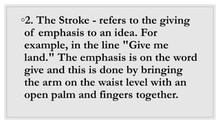 ◦2. The Stroke - refers to the giving
of emphasis to an idea. For
example, in the line "Give me
land." The emphasis is on the word
give and this is done by bringing
the arm on the waist level with an
open palm and fingers together.
 