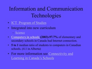 Information and Communication
Technologies
• ICT Program of Studies
• Integrated into new curriculum
– Science
• Computers in schools (2003)-97.7% of elementary and
secondary schools in Canada had Internet connection.
• 5 to 1 median ratio of students to computers in Canadian
schools. (4.1 in Alberta)
• For more information see Connectivity and
Learning in Canada’s Schools
 