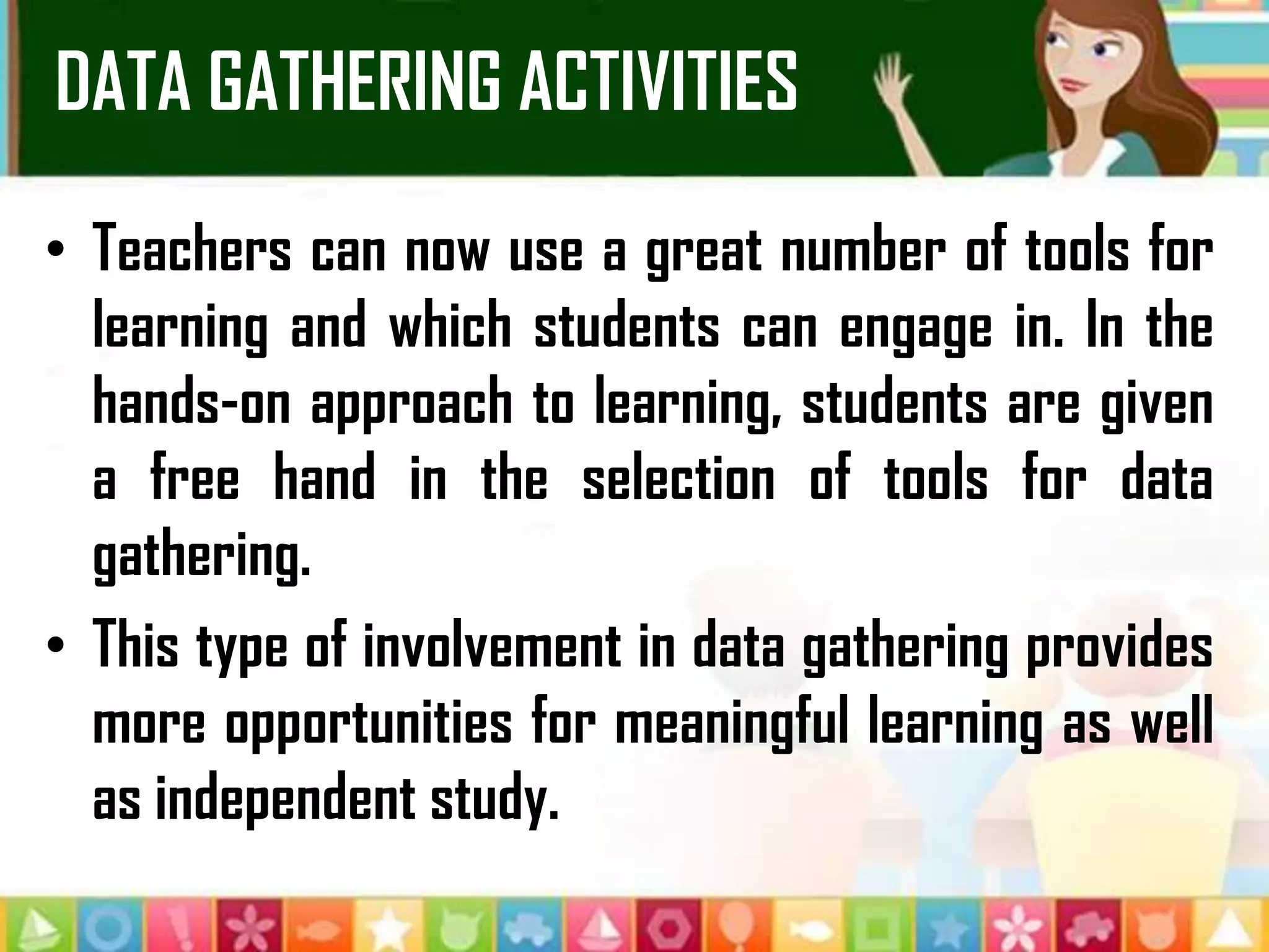 DATA GATHERING ACTIVITIES
• Teachers can now use a great number of tools for
learning and which students can engage in. In the
hands-on approach to learning, students are given
a free hand in the selection of tools for data
gathering.
• This type of involvement in data gathering provides
more opportunities for meaningful learning as well
as independent study.
 