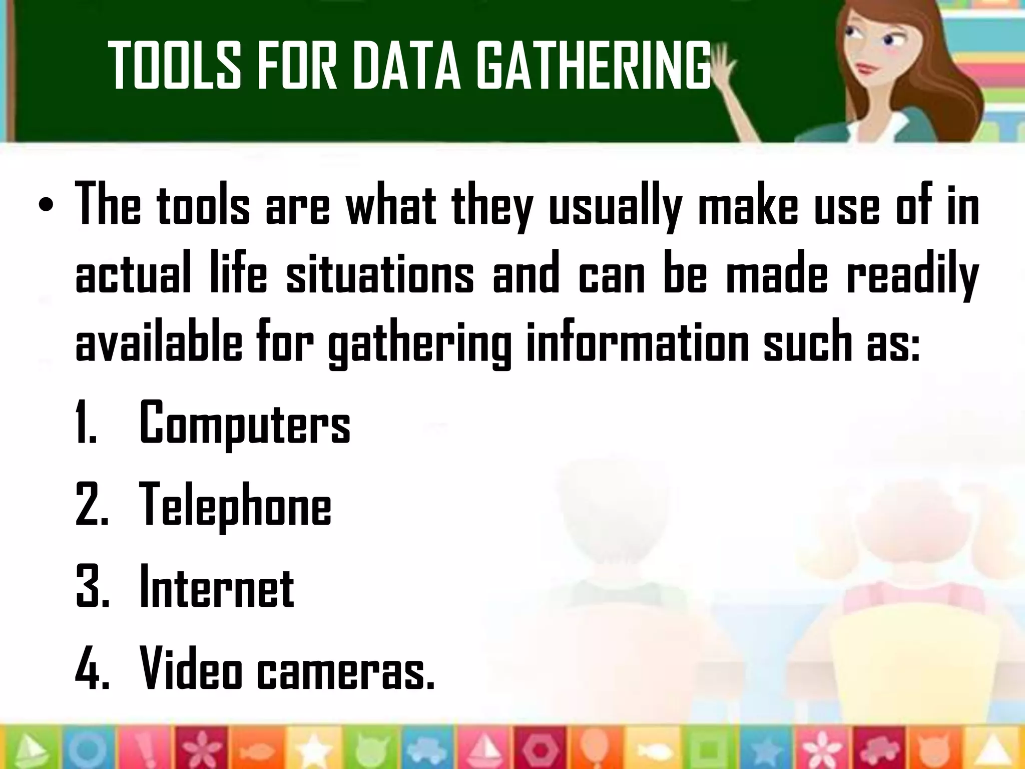 TOOLS FOR DATA GATHERING
• The tools are what they usually make use of in
actual life situations and can be made readily
available for gathering information such as:
1. Computers
2. Telephone
3. Internet
4. Video cameras.
 