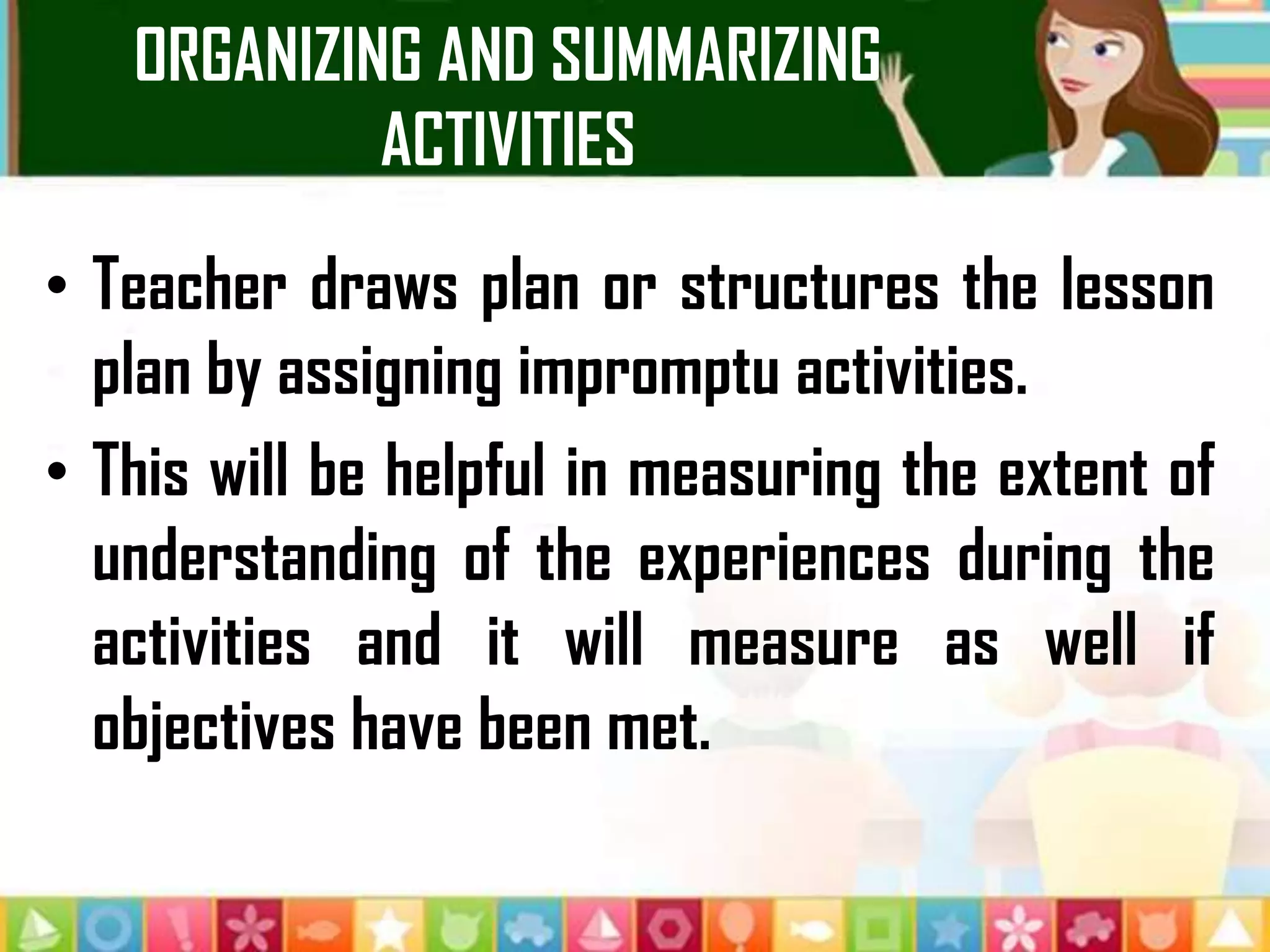 ORGANIZING AND SUMMARIZING
ACTIVITIES
• Teacher draws plan or structures the lesson
plan by assigning impromptu activities.
• This will be helpful in measuring the extent of
understanding of the experiences during the
activities and it will measure as well if
objectives have been met.
 