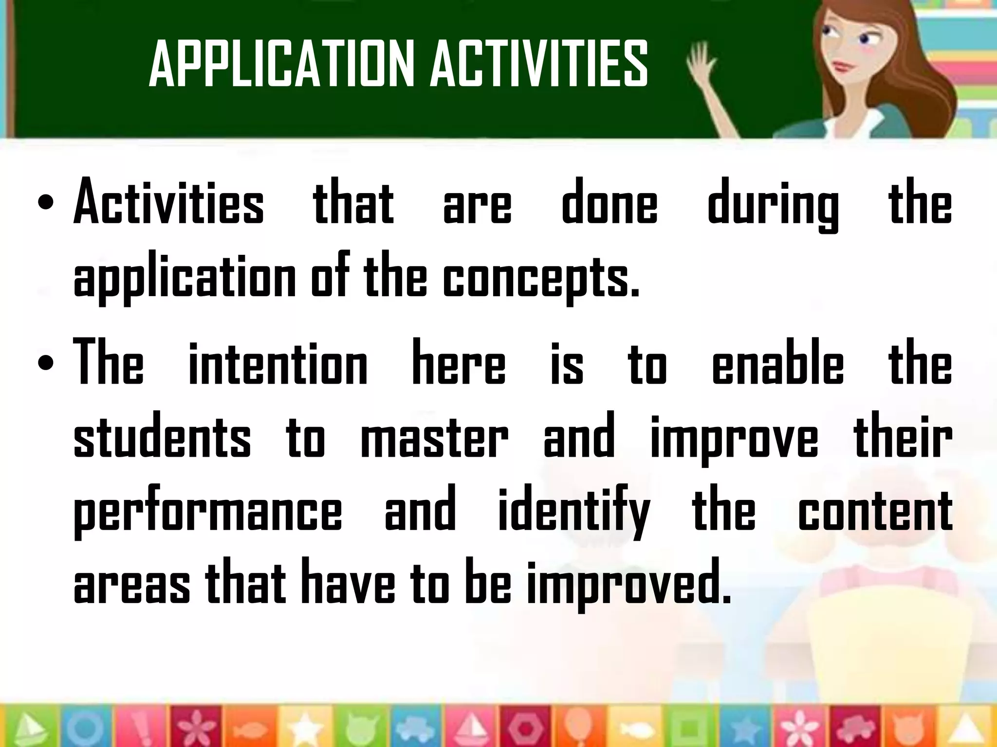 APPLICATION ACTIVITIES
• Activities that are done during the
application of the concepts.
• The intention here is to enable the
students to master and improve their
performance and identify the content
areas that have to be improved.
 