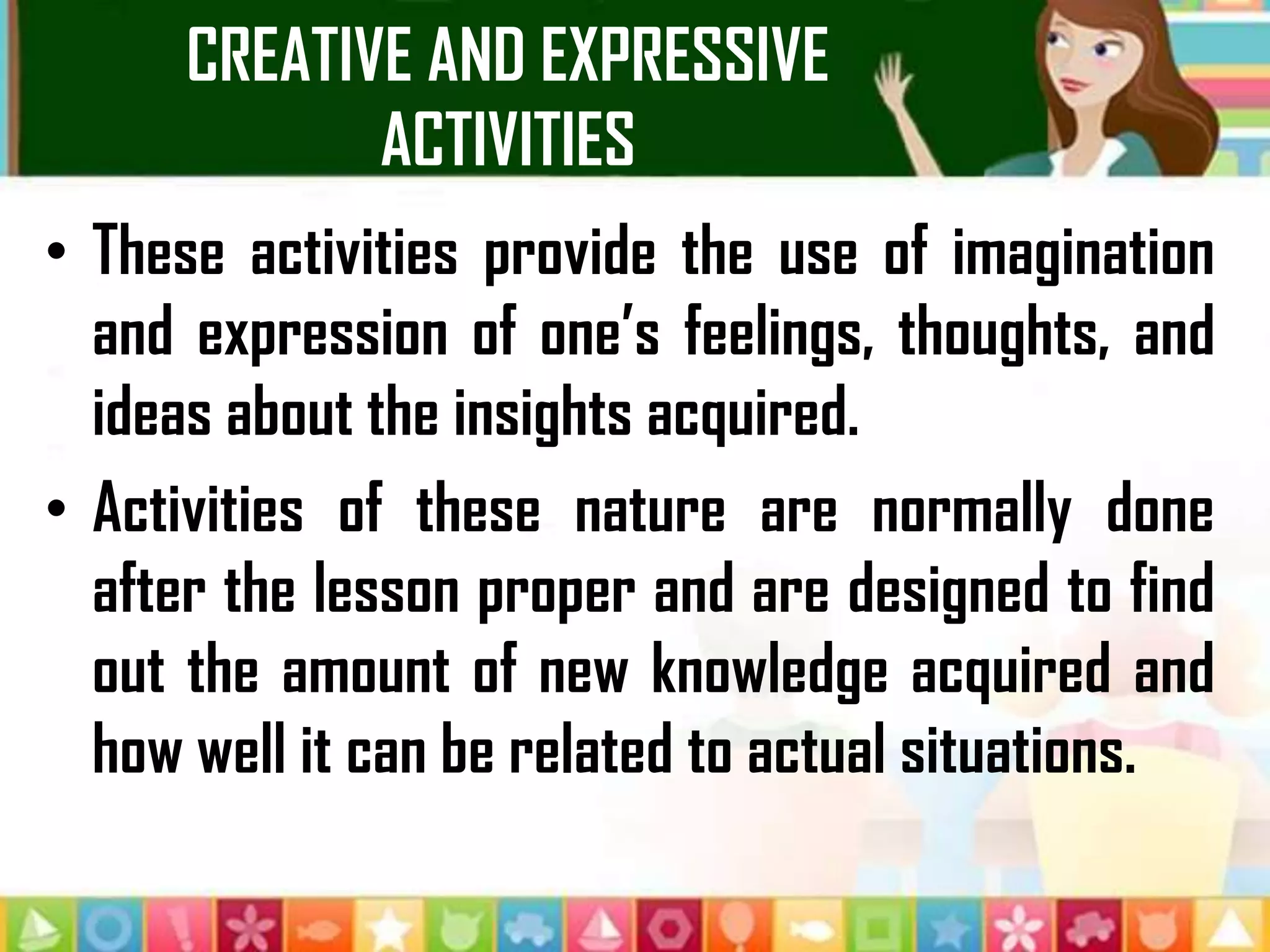 CREATIVE AND EXPRESSIVE
ACTIVITIES
• These activities provide the use of imagination
and expression of one’s feelings, thoughts, and
ideas about the insights acquired.
• Activities of these nature are normally done
after the lesson proper and are designed to find
out the amount of new knowledge acquired and
how well it can be related to actual situations.
 