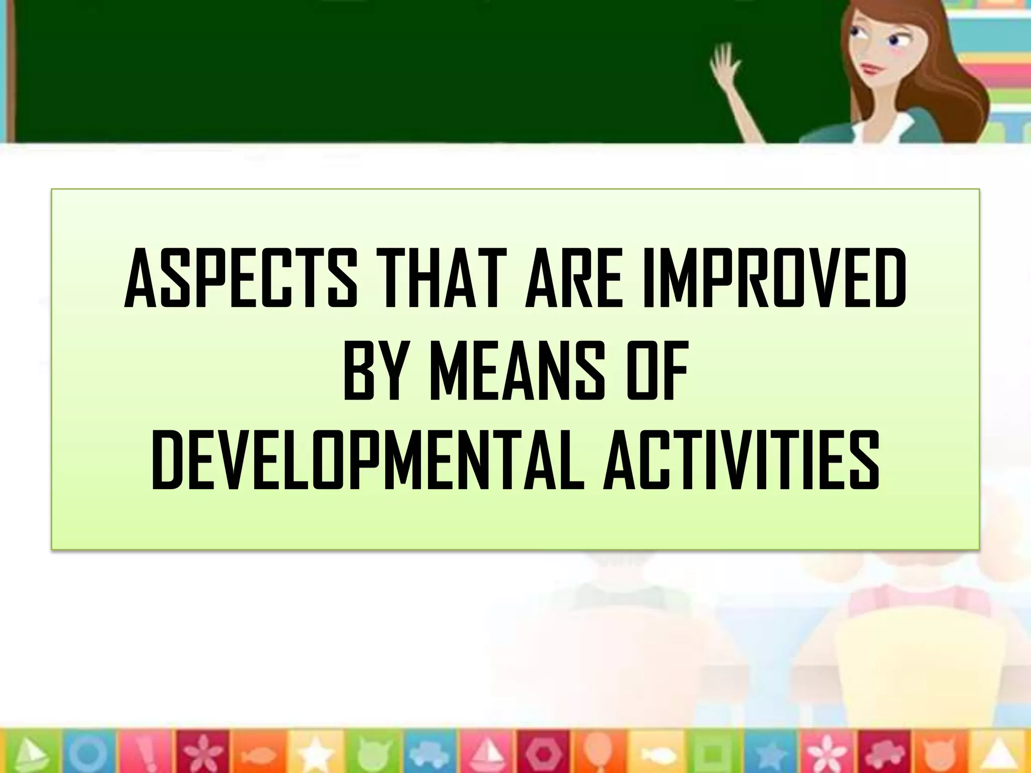 ASPECTS THAT ARE IMPROVED
BY MEANS OF
DEVELOPMENTAL ACTIVITIES
 