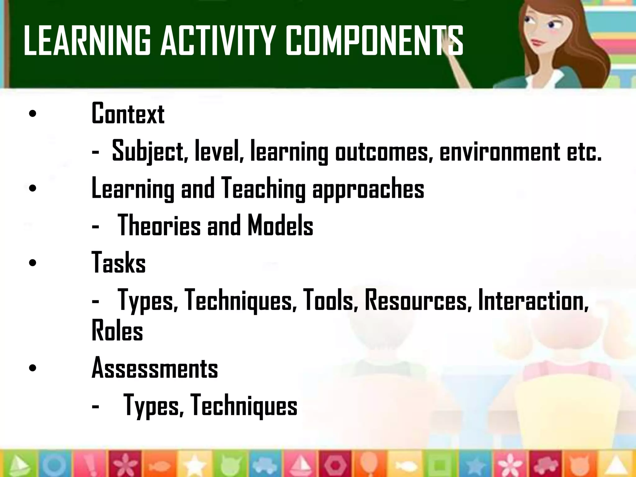 LEARNING ACTIVITY COMPONENTS
• Context
- Subject, level, learning outcomes, environment etc.
• Learning and Teaching approaches
- Theories and Models
• Tasks
- Types, Techniques, Tools, Resources, Interaction,
Roles
• Assessments
- Types, Techniques
 