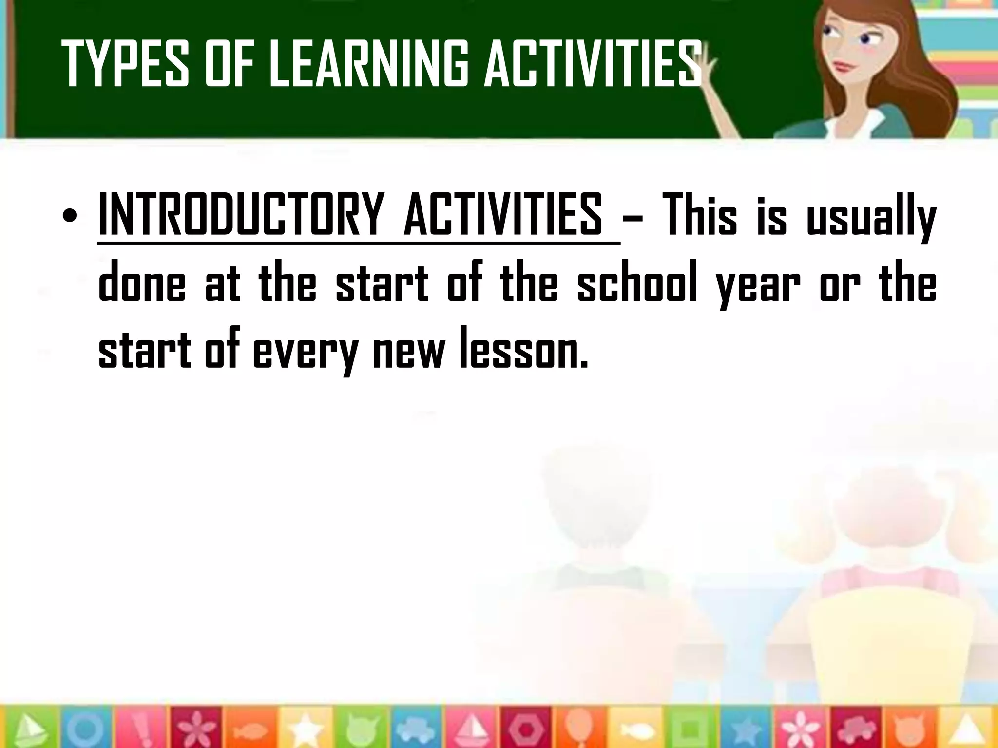 TYPES OF LEARNING ACTIVITIES
• INTRODUCTORY ACTIVITIES – This is usually
done at the start of the school year or the
start of every new lesson.
 