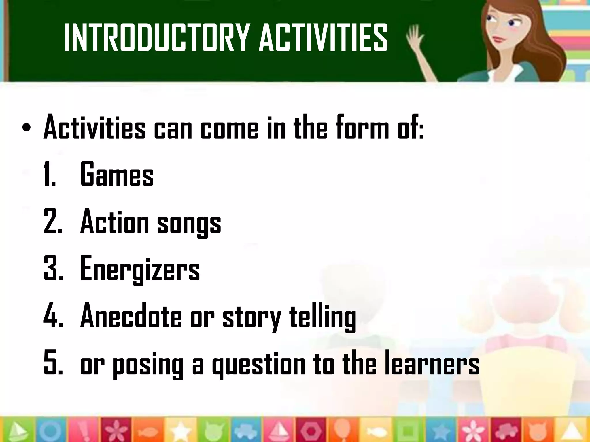 INTRODUCTORY ACTIVITIES
• Activities can come in the form of:
1. Games
2. Action songs
3. Energizers
4. Anecdote or story telling
5. or posing a question to the learners
 