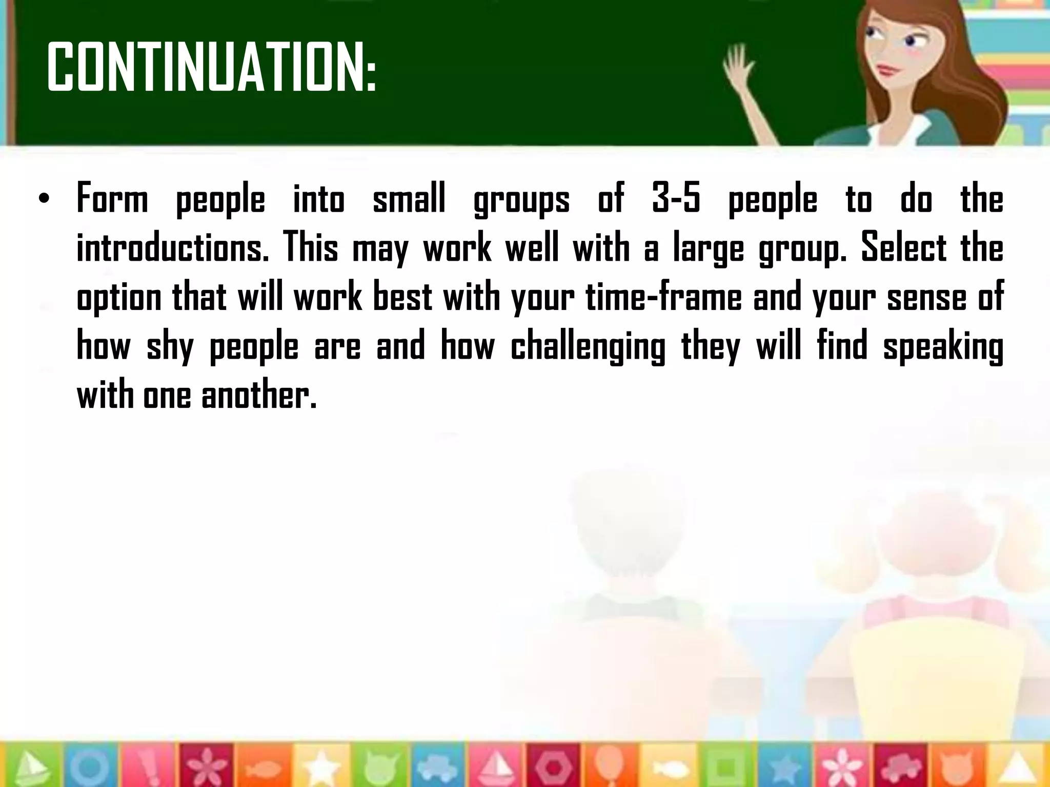 CONTINUATION:
• Form people into small groups of 3-5 people to do the
introductions. This may work well with a large group. Select the
option that will work best with your time-frame and your sense of
how shy people are and how challenging they will find speaking
with one another.
 