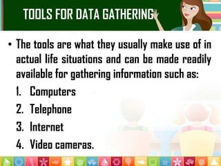 TOOLS FOR DATA GATHERING
• The tools are what they usually make use of in
actual life situations and can be made readily
available for gathering information such as:
1. Computers
2. Telephone
3. Internet
4. Video cameras.
 
