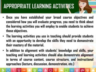 APPROPRIATE LEARNING ACTIVITIES
• Once you have established your broad course objectives and
considered how you will evaluate progress, you need to think about
the learning activities you will employ to enable students to achieve
those objectives.
• The learning activities you use in teaching should provide students
with an opportunity to develop the skills they need to demonstrate
their mastery of the material.
• In addition to alignment with students’ knowledge and skills, your
teaching and learning activities should also demonstrate alignment
in terms of course content, course structure, and instructional
approaches (lecture, discussion, demonstration, etc.)
 