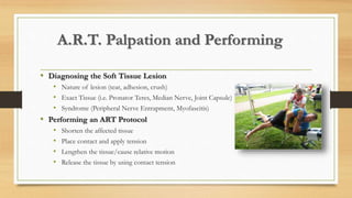 A.R.T. Palpation and Performing
• Diagnosing the Soft Tissue Lesion
• Nature of lesion (tear, adhesion, crush)
• Exact Tissue (i.e. Pronator Teres, Median Nerve, Joint Capsule)
• Syndrome (Peripheral Nerve Entrapment, Myofascitis)
• Performing an ART Protocol
• Shorten the affected tissue
• Place contact and apply tension
• Lengthen the tissue/cause relative motion
• Release the tissue by using contact tension
 