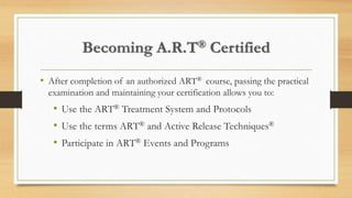 Becoming A.R.T® Certified
• After completion of an authorized ART® course, passing the practical
examination and maintaining your certification allows you to:
• Use the ART® Treatment System and Protocols
• Use the terms ART® and Active Release Techniques®
• Participate in ART® Events and Programs
 