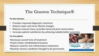 The Graston Technique®
For the clinician:
• Provides improved diagnostic treatment
• Detects major and minor fibrotic changes
• Reduces manual stress; provides hand and joint conservation
• Increases patient satisfaction by achieving notably better outcomes
For the patient:
•Decreases overall time of treatment
•Fosters faster rehabilitation/recovery
•Reduces need for anti-inflammatory medication
•Resolves chronic conditions thought to be permanent
 
