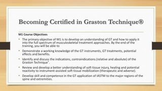 Becoming Certified in Graston Technique®
M1 Course Objectives
• The primary objective of M1 is to develop an understanding of GT and how to apply it
into the full spectrum of musculoskeletal treatment approaches. By the end of the
training, you will be able to
• Demonstrate a working knowledge of the GT instruments, GT treatments, potential
effects and benefits.
• Identify and discuss the indications, contraindications (relative and absolute) of the
Graston Technique®.
• Review and develop a better understanding of soft tissue injury, healing and potential
reactivity to instrument-assisted soft tissue mobilization (therapeutic and adverse).
• Develop skill and competence in the GT application of IASTM to the major regions of the
spine and extremities.
 