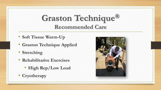 Graston Technique®
Recommended Care
• Soft Tissue Warm-Up
• Graston Technique Applied
• Stretching
• Rehabilitative Exercises
• High Rep/Low Load
• Cryotherapy
 