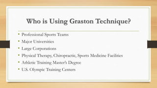 Who is Using Graston Technique?
• Professional Sports Teams
• Major Universities
• Large Corporations
• Physical Therapy, Chiropractic, Sports Medicine Facilities
• Athletic Training Master’s Degree
• U.S. Olympic Training Centers
 