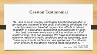 Graston Testimonial
•
"GT has been an integral and largely beneficial application in
our care and treatment of the acute and chronic conditions that
affect professional baseball players. Our efforts at edema
reduction in acute ankle sprains and contusions (hit by pitch,
foul tips) have been more successful as a direct result of
implementing GT in our protocols. We have seen tremendous
outcome results in chronic conditions such as tendinosis, scar
tissue impediments and fascial pain syndromes. Our athletes
often present to the athletic training room requesting GT. "
Lonnie Soloff, ATC, PT
Head Athletic Trainer, Cleveland Indians
 