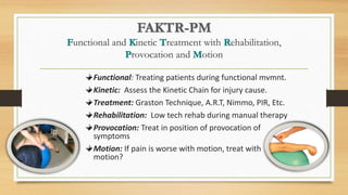 FAKTR-PM
Functional and Kinetic Treatment with Rehabilitation,
Provocation and Motion
Functional: Treating patients during functional mvmnt.
Kinetic: Assess the Kinetic Chain for injury cause.
Treatment: Graston Technique, A.R.T, Nimmo, PIR, Etc.
Rehabilitation: Low tech rehab during manual therapy
Provocation: Treat in position of provocation of
symptoms
Motion: If pain is worse with motion, treat with
motion?
 