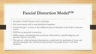 Fascial Distortion Model™
• It’s called a ‘model’ because it isn’t a technique.
• Soft tissue injuries and/or musculoskeletal complaints.
• Viewed through 1 or more of the 6 different types of alterations to the body’s connective
tissues.
• FDM has no protocols to memorize.
• FDM contains a detailed physical assessment, which leads to a specific diagnosis, and
provides objective outcomes.
• The patient’s verbal and physical descriptions, coupled with the mechanism of injury and
relevant orthopedic tests, will lead the practitioner to the proper form of soft tissue
treatment.
 