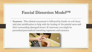 Fascial Distortion Model™
• Treatment - This clinical assessment is followed by hands-on soft tissue
and joint mobilization to help with the healing of the painful areas and
their surrounding damaged tissues. If necessary you might be
prescribed personalized stretching regiments and exercises.
 