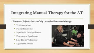 Integrating Manual Therapy for the AT
• Common Injuries Successfully treated with manual therapy
• Tendonopathies
• Fascial Syndromes
• Myofascial Pain Syndromes
• Entrapment Syndromes
• Scar Tissue/Adhesions
• Ligaments Sprains
 