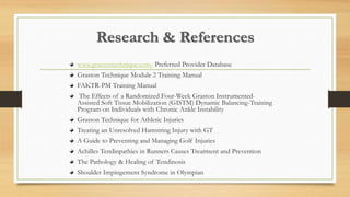 Research & References
www.grastontechnique.com- Preferred Provider Database
Graston Technique Module 2 Training Manual
FAKTR-PM Training Manual
The Effects of a Randomized Four-Week Graston Instrumented-
Assisted Soft Tissue Mobilization (GISTM) Dynamic Balancing-Training
Program on Individuals with Chronic Ankle Instability
Graston Technique for Athletic Injuries
Treating an Unresolved Hamstring Injury with GT
A Guide to Preventing and Managing Golf Injuries
Achilles Tendinpathies in Runners Causes Treatment and Prevention
The Pathology & Healing of Tendinosis
Shoulder Impingement Syndrome in Olympian
 
