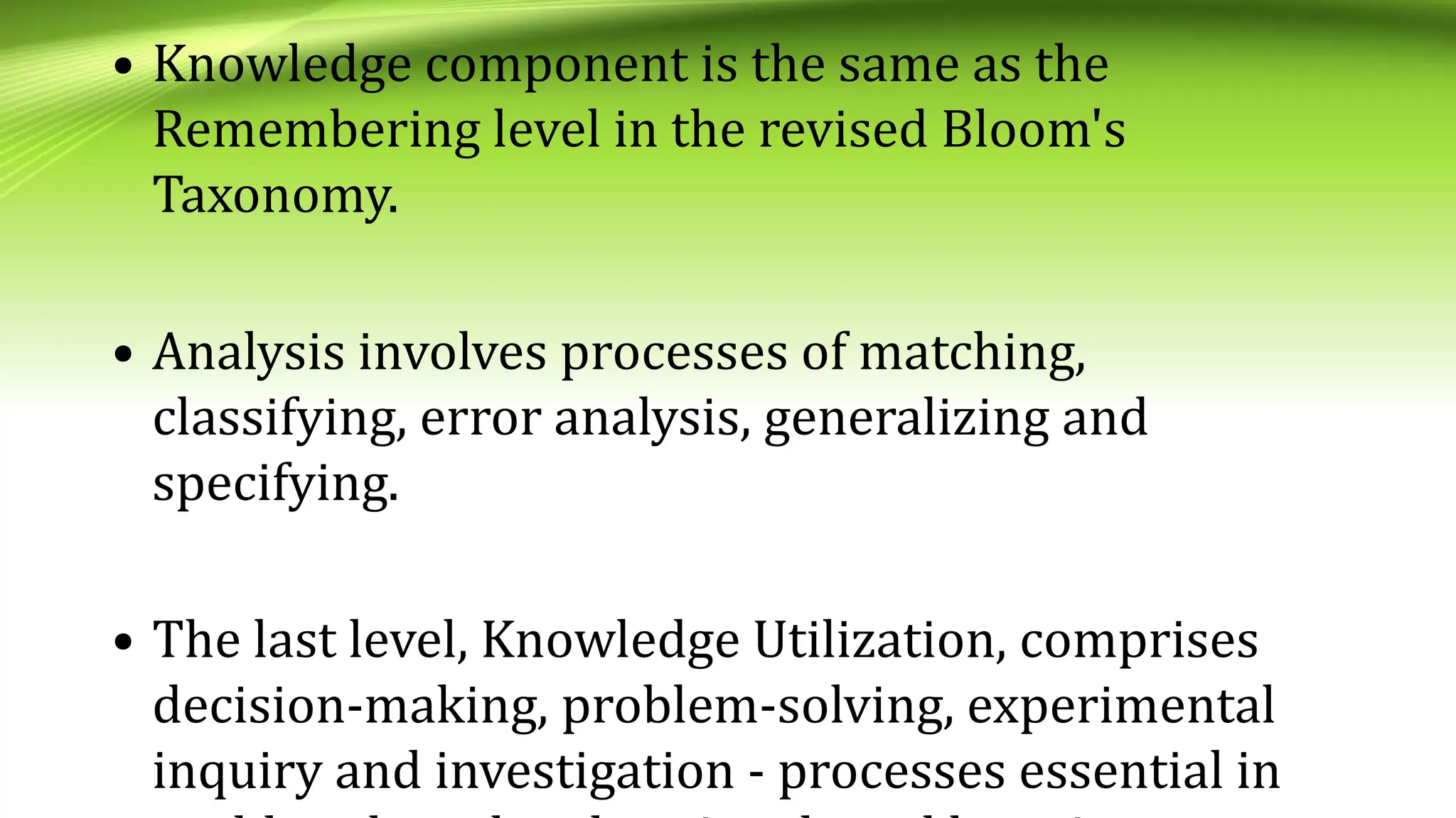 • Knowledge component is the same as the
Remembering level in the revised Bloom's
Taxonomy.
• Analysis involves processes of matching,
classifying, error analysis, generalizing and
specifying.
• The last level, Knowledge Utilization, comprises
decision-making, problem-solving, experimental
inquiry and investigation - processes essential in
 