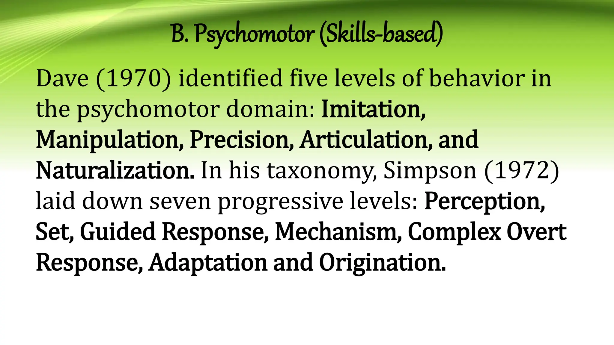 B. Psychomotor (Skills-based)
Dave (1970) identified five levels of behavior in
the psychomotor domain: Imitation,
Manipulation, Precision, Articulation, and
Naturalization. In his taxonomy, Simpson (1972)
laid down seven progressive levels: Perception,
Set, Guided Response, Mechanism, Complex Overt
Response, Adaptation and Origination.
 