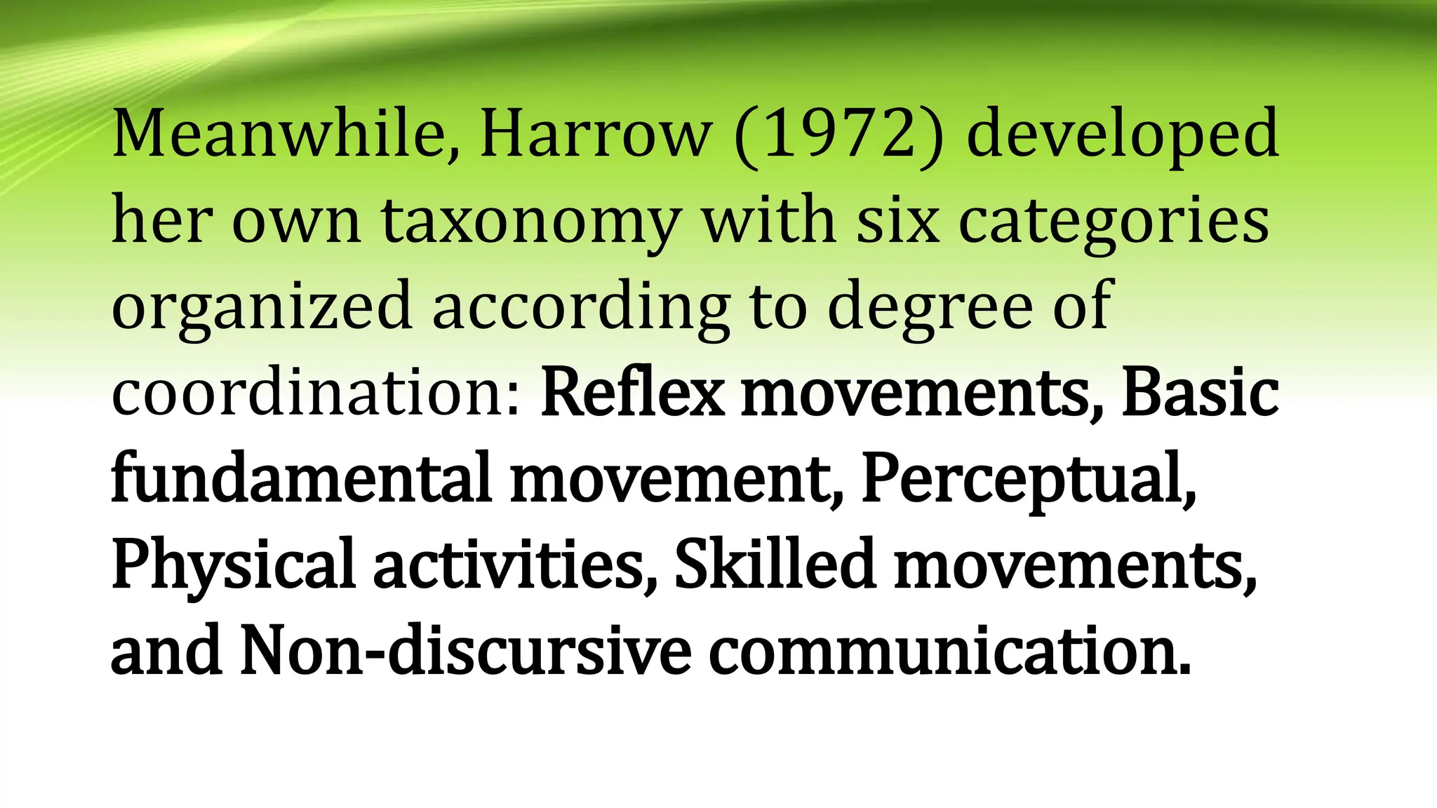 Meanwhile, Harrow (1972) developed
her own taxonomy with six categories
organized according to degree of
coordination: Reflex movements, Basic
fundamental movement, Perceptual,
Physical activities, Skilled movements,
and Non-discursive communication.
 