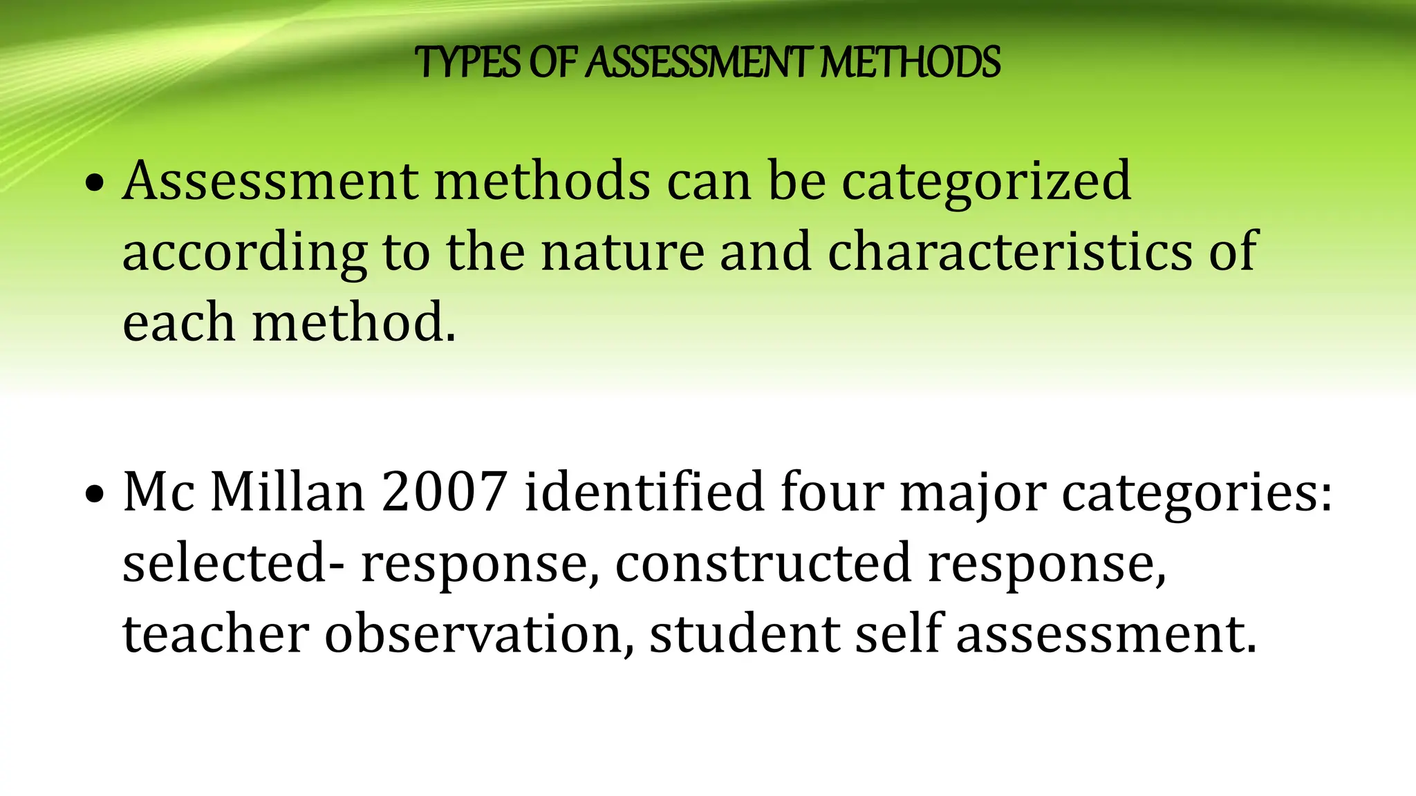 TYPES OF ASSESSMENTMETHODS
• Assessment methods can be categorized
according to the nature and characteristics of
each method.
• Mc Millan 2007 identified four major categories:
selected- response, constructed response,
teacher observation, student self assessment.
 