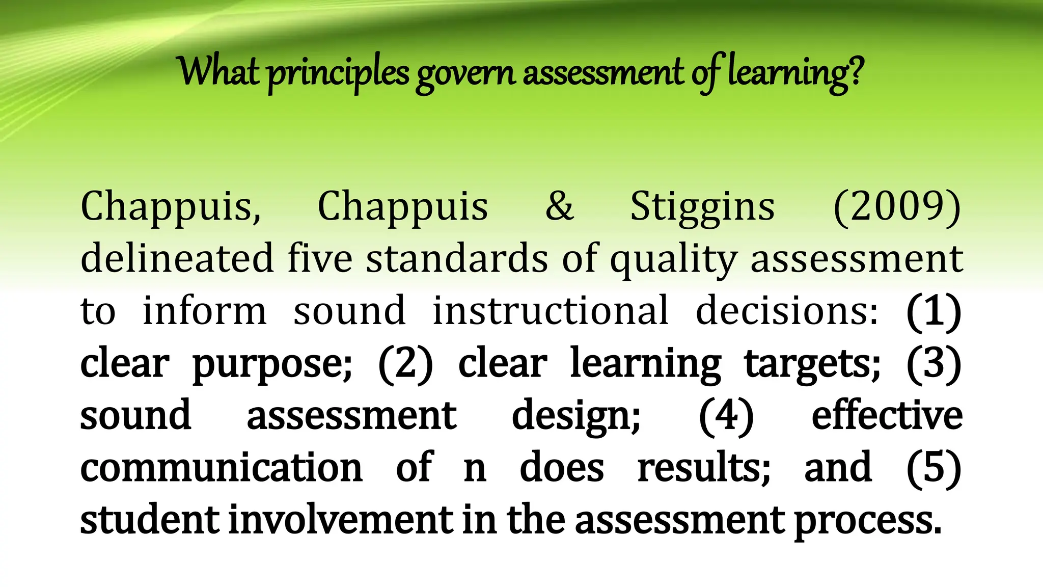 What principles govern assessment of learning?
Chappuis, Chappuis & Stiggins (2009)
delineated five standards of quality assessment
to inform sound instructional decisions: (1)
clear purpose; (2) clear learning targets; (3)
sound assessment design; (4) effective
communication of n does results; and (5)
student involvement in the assessment process.
 