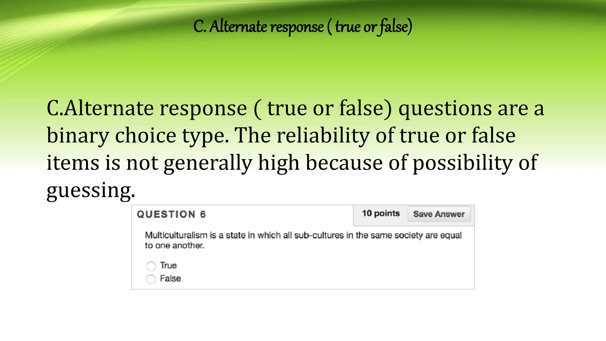 C. Alternate response ( true or false)
C.Alternate response ( true or false) questions are a
binary choice type. The reliability of true or false
items is not generally high because of possibility of
guessing.
 
