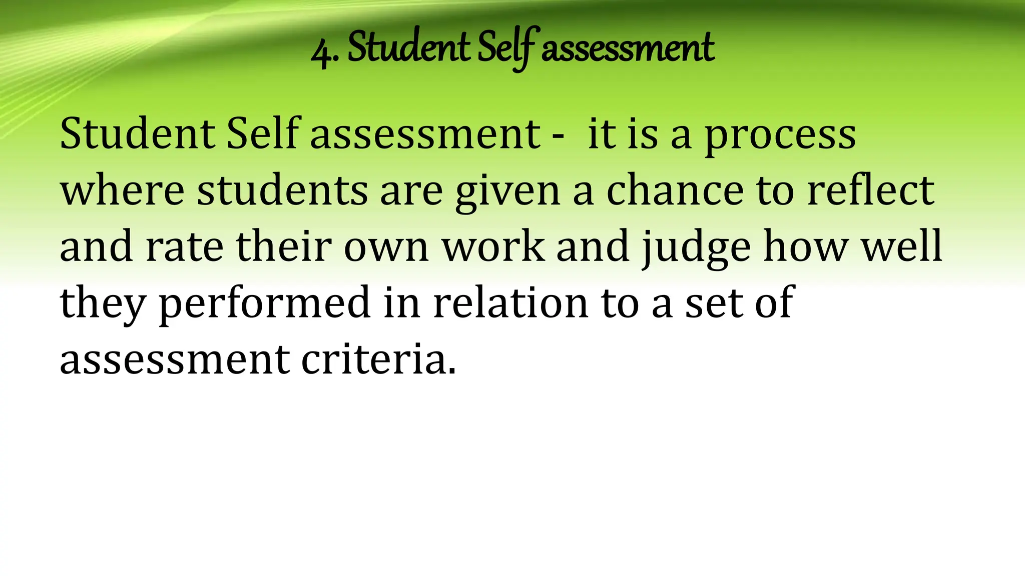4. Student Self assessment
Student Self assessment - it is a process
where students are given a chance to reflect
and rate their own work and judge how well
they performed in relation to a set of
assessment criteria.
 