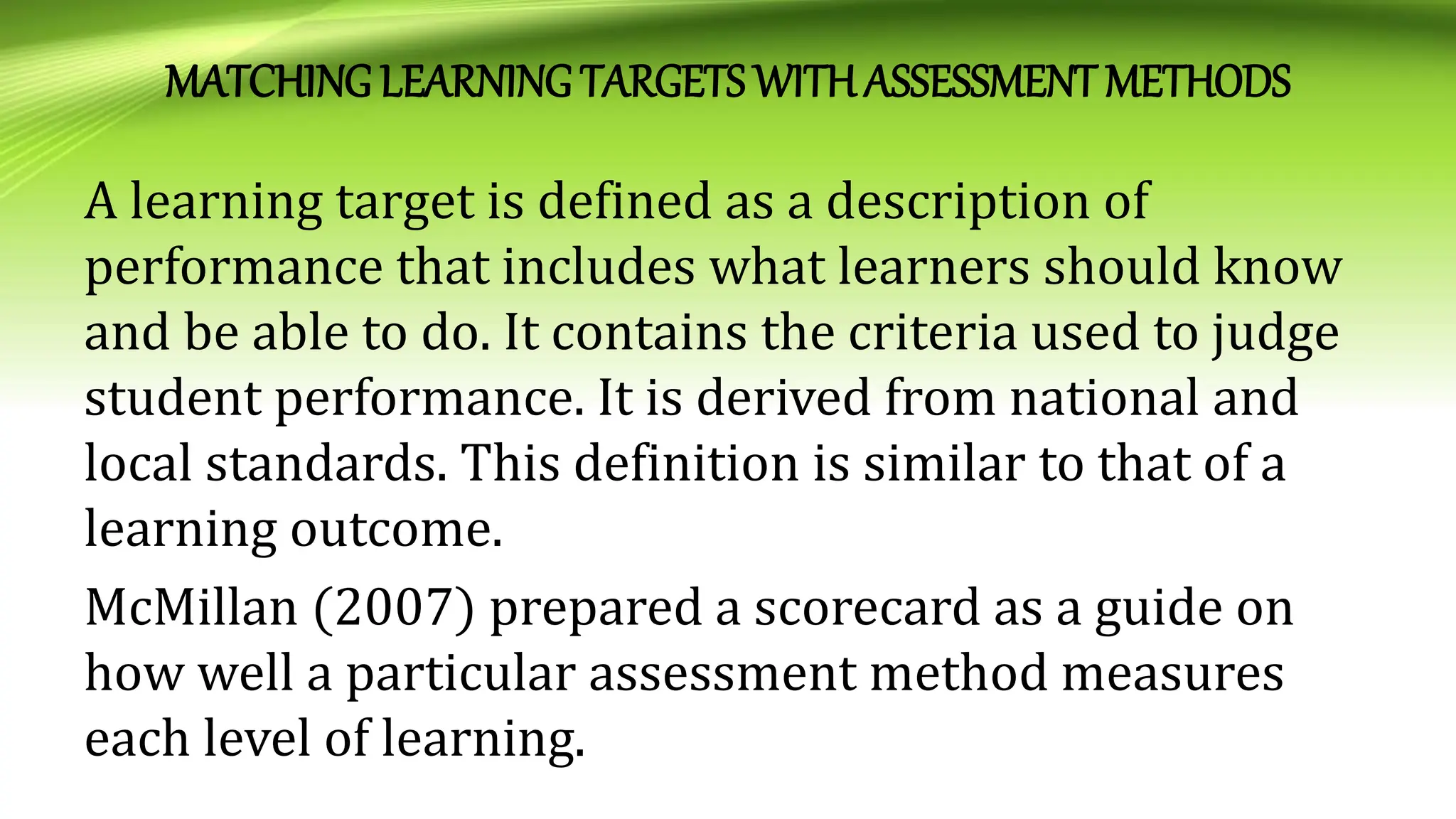 MATCHING LEARNING TARGETS WITHASSESSMENT METHODS
A learning target is defined as a description of
performance that includes what learners should know
and be able to do. It contains the criteria used to judge
student performance. It is derived from national and
local standards. This definition is similar to that of a
learning outcome.
McMillan (2007) prepared a scorecard as a guide on
how well a particular assessment method measures
each level of learning.
 