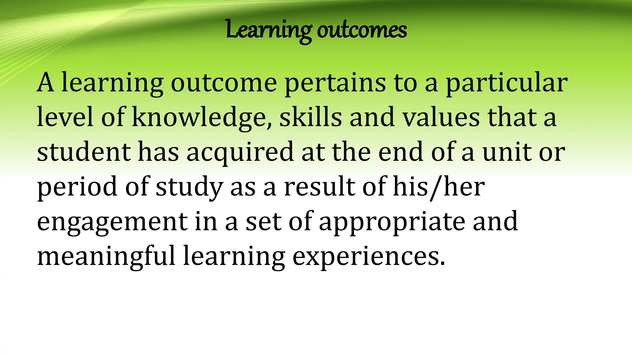 Learning outcomes
A learning outcome pertains to a particular
level of knowledge, skills and values that a
student has acquired at the end of a unit or
period of study as a result of his/her
engagement in a set of appropriate and
meaningful learning experiences.
 