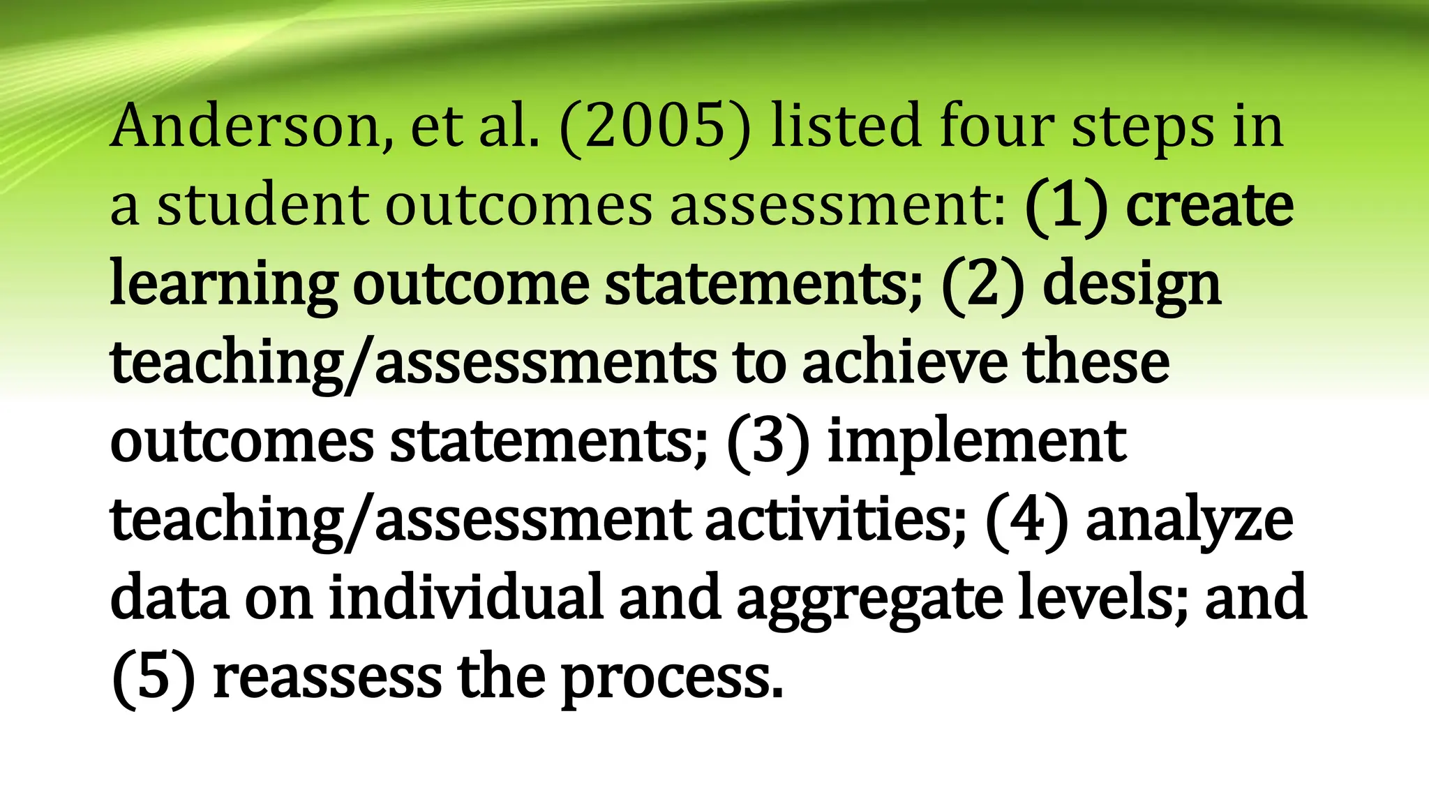 Anderson, et al. (2005) listed four steps in
a student outcomes assessment: (1) create
learning outcome statements; (2) design
teaching/assessments to achieve these
outcomes statements; (3) implement
teaching/assessment activities; (4) analyze
data on individual and aggregate levels; and
(5) reassess the process.
 