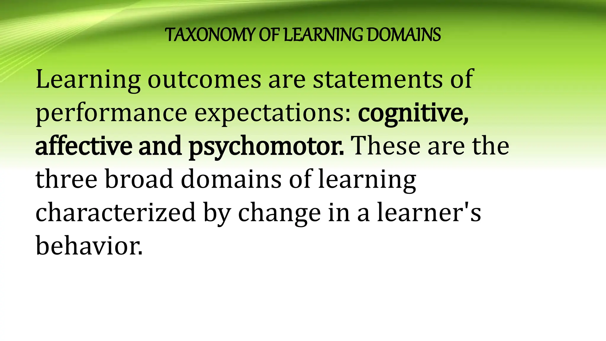 TAXONOMYOF LEARNING DOMAINS
Learning outcomes are statements of
performance expectations: cognitive,
affective and psychomotor. These are the
three broad domains of learning
characterized by change in a learner's
behavior.
 