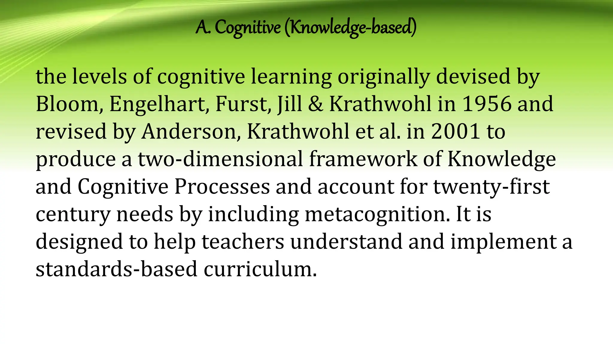 A. Cognitive (Knowledge-based)
the levels of cognitive learning originally devised by
Bloom, Engelhart, Furst, Jill & Krathwohl in 1956 and
revised by Anderson, Krathwohl et al. in 2001 to
produce a two-dimensional framework of Knowledge
and Cognitive Processes and account for twenty-first
century needs by including metacognition. It is
designed to help teachers understand and implement a
standards-based curriculum.
 